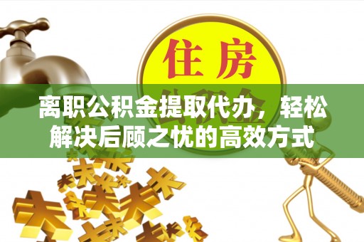信州离职公积金提取代办，轻松解决后顾之忧的高效方式