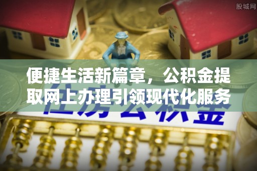 信州便捷生活新篇章，公积金提取网上办理引领现代化服务