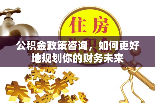 信州公积金政策咨询，如何更好地规划你的财务未来