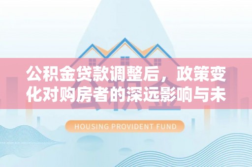 信州公积金贷款调整后，政策变化对购房者的深远影响与未来趋势分析