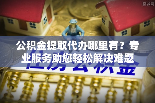 信州公积金提取代办哪里有？专业服务助您轻松解决难题