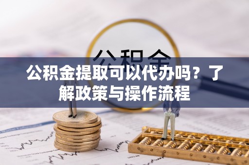 信州公积金提取可以代办吗？了解政策与操作流程