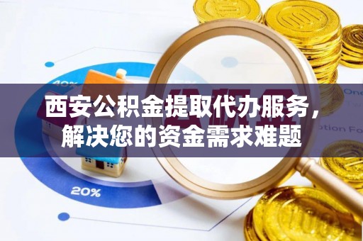 信州西安公积金提取代办服务，解决您的资金需求难题